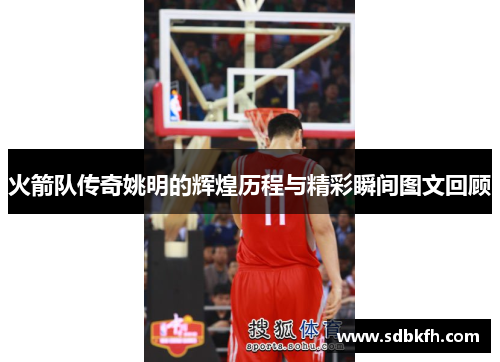 火箭队传奇姚明的辉煌历程与精彩瞬间图文回顾