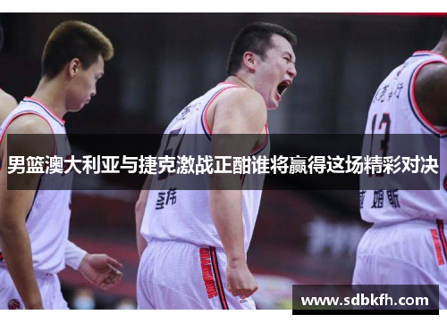男篮澳大利亚与捷克激战正酣谁将赢得这场精彩对决