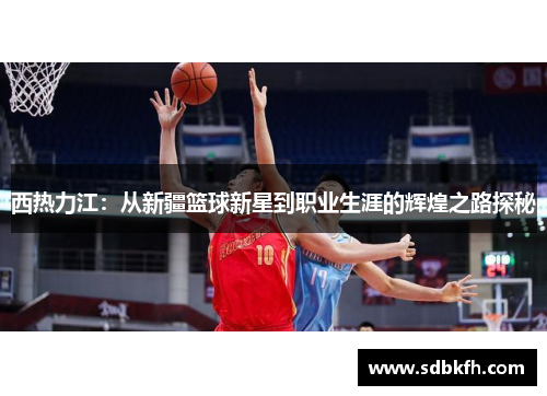 西热力江：从新疆篮球新星到职业生涯的辉煌之路探秘